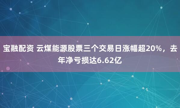 宝融配资 云煤能源股票三个交易日涨幅超20%，去年净亏损达6.62亿