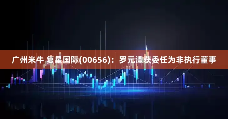 广州米牛 复星国际(00656)：罗元澧获委任为非执行董事