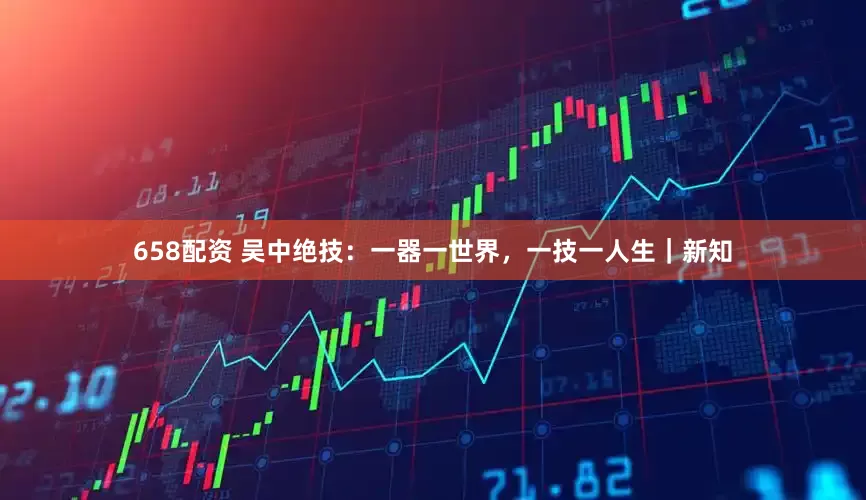 658配资 吴中绝技：一器一世界，一技一人生｜新知