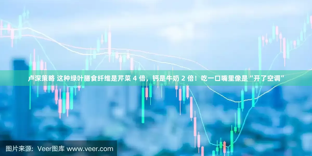 卢深策略 这种绿叶膳食纤维是芹菜 4 倍，钙是牛奶 2 倍！吃一口嘴里像是“开了空调”