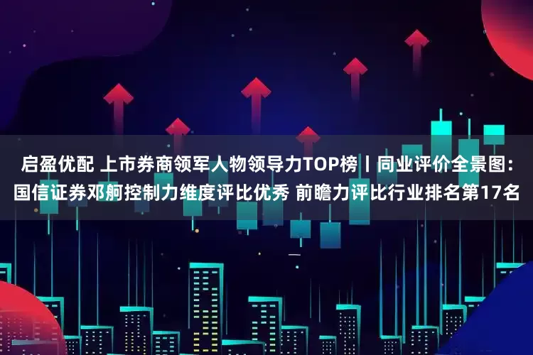 启盈优配 上市券商领军人物领导力TOP榜丨同业评价全景图：国信证券邓舸控制力维度评比优秀 前瞻力评比行业排名第17名