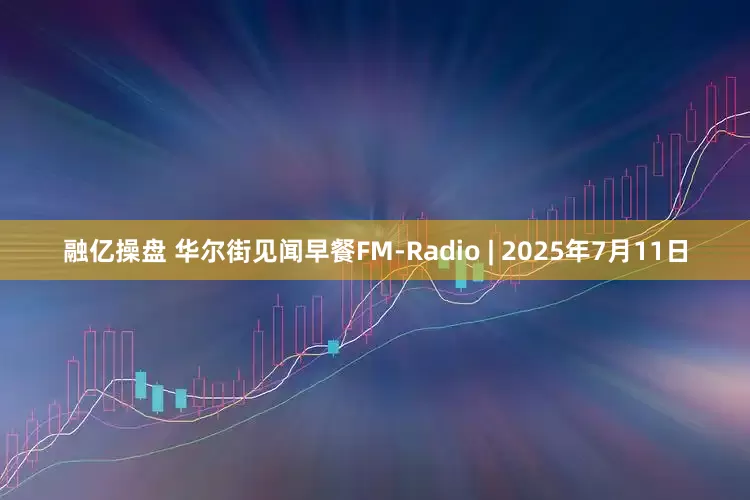 融亿操盘 华尔街见闻早餐FM-Radio | 2025年7月11日