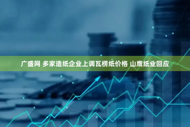 广盛网 多家造纸企业上调瓦楞纸价格 山鹰纸业回应