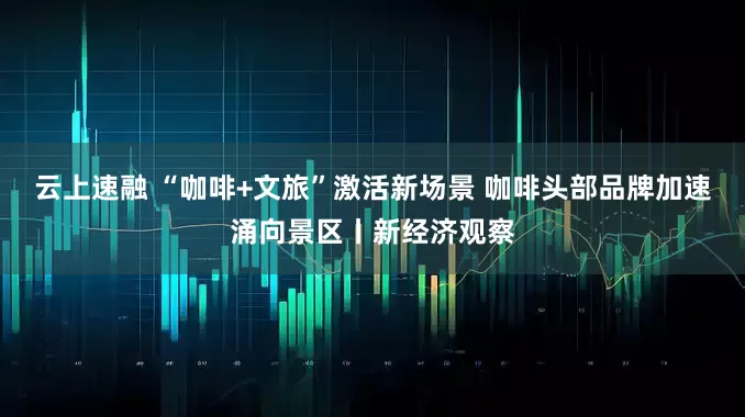 云上速融 “咖啡+文旅”激活新场景 咖啡头部品牌加速涌向景区丨新经济观察