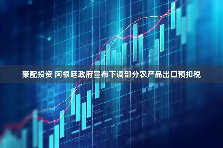 豪配投资 阿根廷政府宣布下调部分农产品出口预扣税