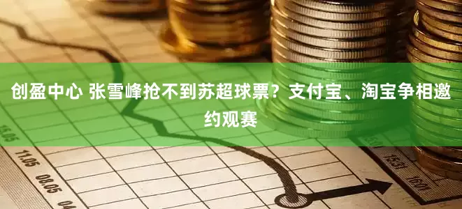 创盈中心 张雪峰抢不到苏超球票？支付宝、淘宝争相邀约观赛