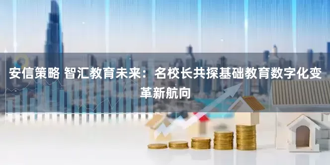 安信策略 智汇教育未来：名校长共探基础教育数字化变革新航向