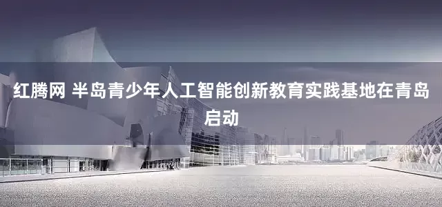 红腾网 半岛青少年人工智能创新教育实践基地在青岛启动