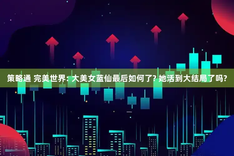 策略通 完美世界: 大美女蓝仙最后如何了? 她活到大结局了吗?