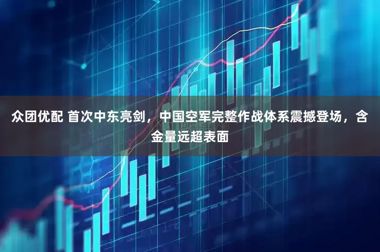 众团优配 首次中东亮剑，中国空军完整作战体系震撼登场，含金量远超表面