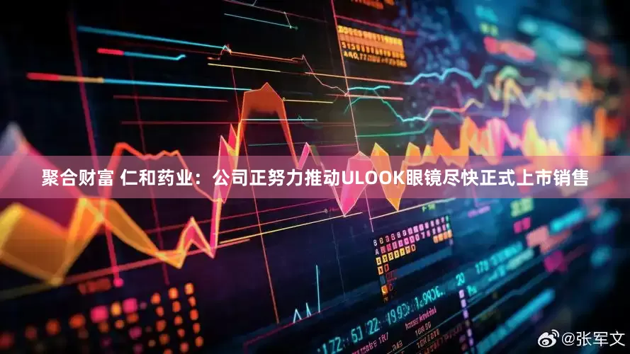聚合财富 仁和药业：公司正努力推动ULOOK眼镜尽快正式上市销售