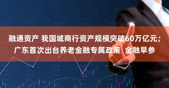 融通资产 我国城商行资产规模突破60万亿元；广东首次出台养老金融专属政策  金融早参
