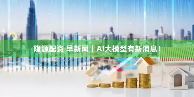 隆源配资 早新闻｜AI大模型有新消息！