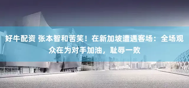 好牛配资 张本智和苦笑！在新加坡遭遇客场：全场观众在为对手加油，耻辱一败