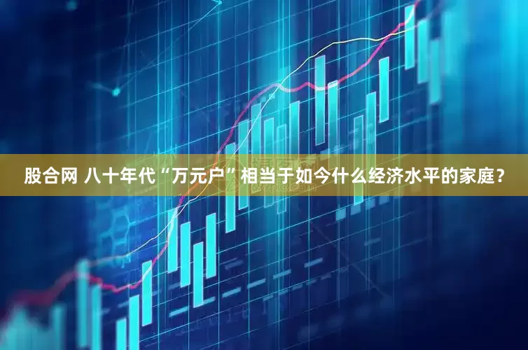 股合网 八十年代“万元户”相当于如今什么经济水平的家庭？
