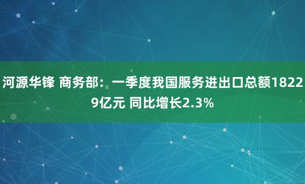 河源华锋 商务部：一季度我国服务进出口总额18229亿元 同比增长2.3%